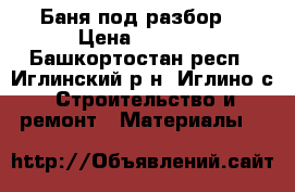Баня под разбор  › Цена ­ 5 000 - Башкортостан респ., Иглинский р-н, Иглино с. Строительство и ремонт » Материалы   